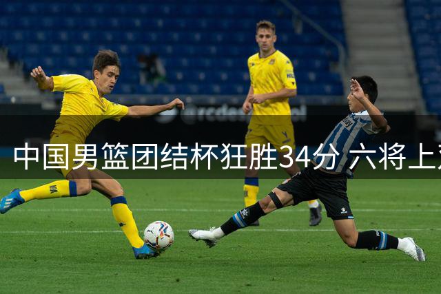 中国男篮团结杯狂胜34分 六将上双展现团队篮球魅力