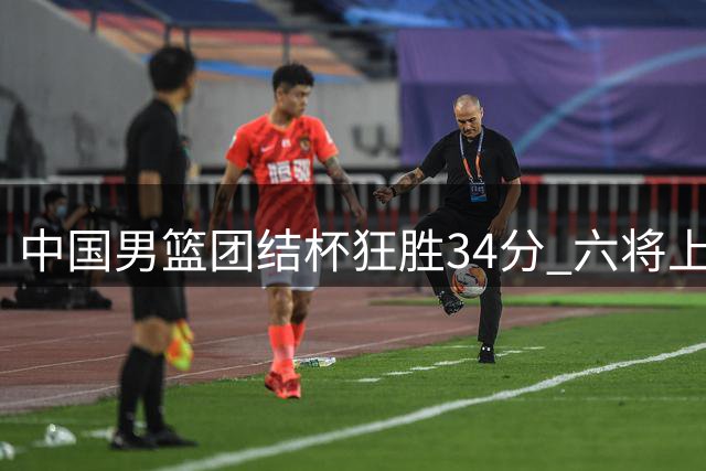 中国男篮团结杯狂胜34分 六将上双展现团队篮球魅力