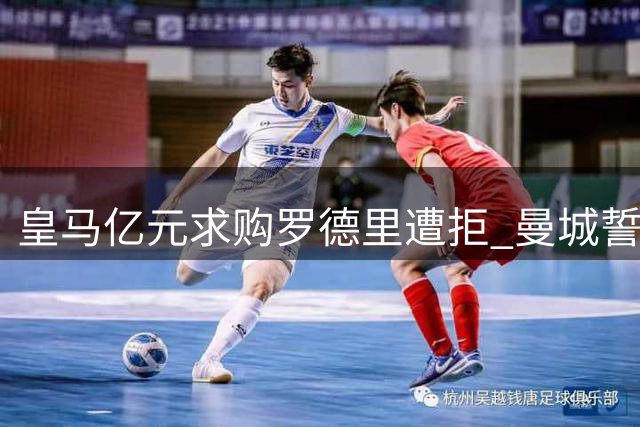 皇马亿元求购罗德里遭拒 曼城誓留三冠王核心